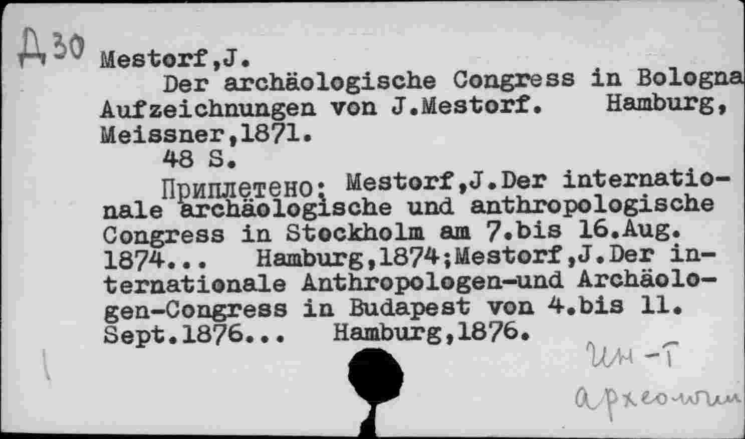 ﻿Дю
MeStOtf,J.
Der archäologische Congress in Bologna Aufzeichnungen von J.Mestorf. Hamburg, Meissner,1871.
48 S.
Приплетено* Mestorf,J.Der internationale archäologische und anthropologische Congress in Stockholm am 7«bis 16.Aug. 1874..•	Hamburg,1874;Mestorf,J.Der in-
ternationale Anthropologen-und Archäolo-gen-Congress in Budapest von 4.bis 11. Sept•1876.•. Hamburg,1876.
gk	Ш -T
U y A	Пал'-